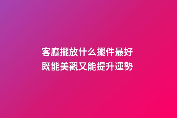 客廳擺放什么擺件最好 既能美觀又能提升運勢